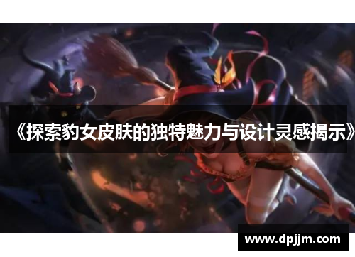 《探索豹女皮肤的独特魅力与设计灵感揭示》 《探索豹女皮肤的独特魅力与设计灵感揭示》